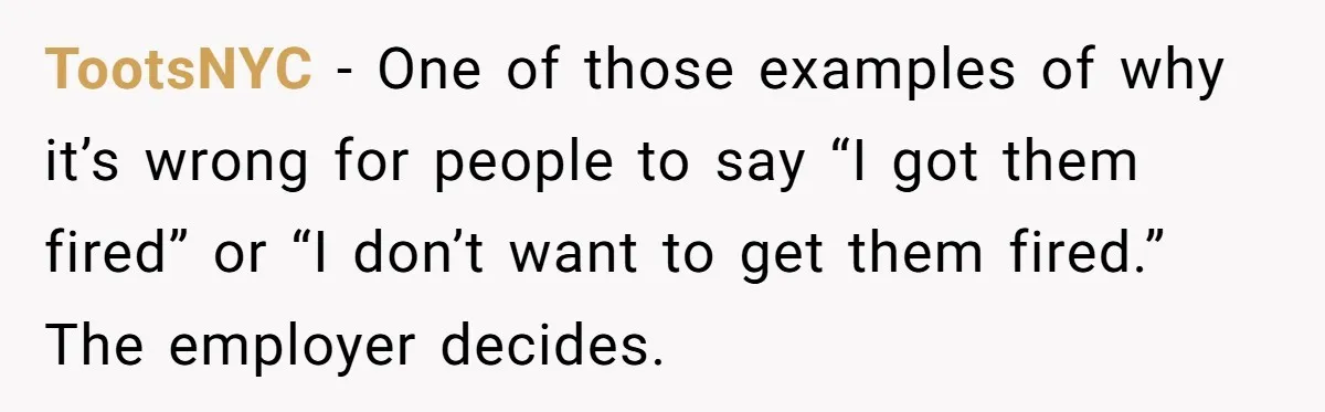 TootsNYC − One of those examples of why it’s wrong for people to say “I got them fired” or “I don’t want to get them fired.” The employer decides.