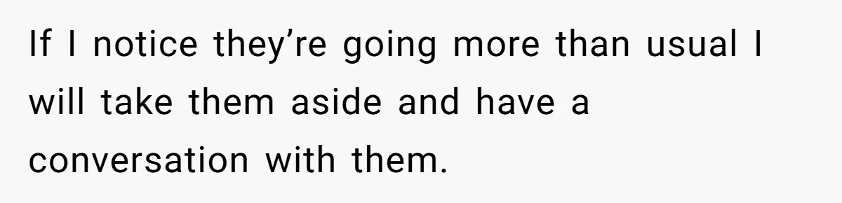If I notice they’re going more than usual I will take them aside and have a conversation with them.