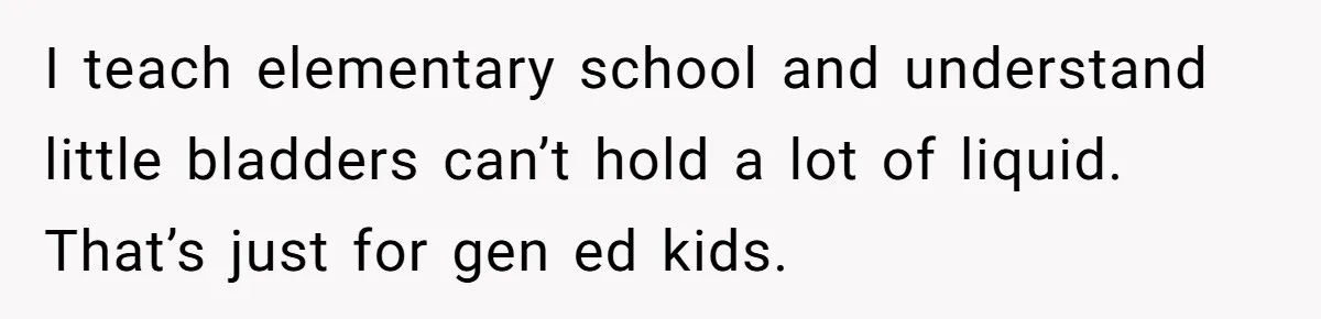 I teach elementary school and understand little bladders can’t hold a lot of liquid. That’s just for gen ed kids.