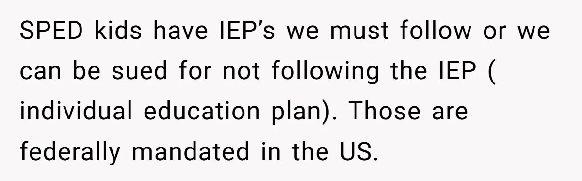 SPED kids have IEP’s we must follow or we can be sued for not following the IEP ( individual education plan). Those are federally mandated in the US.