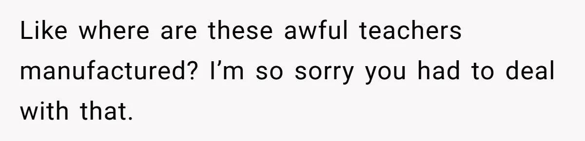 Like where are these awful teachers manufactured? I’m so sorry you had to deal with that.