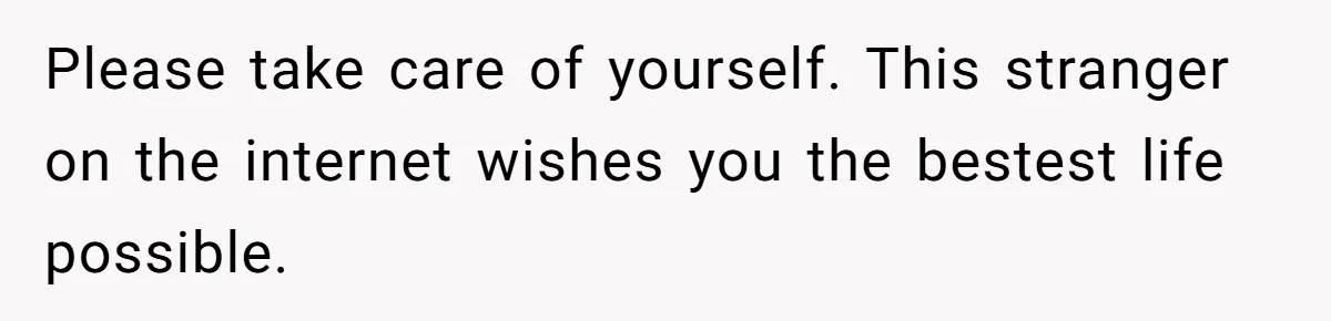 Please take care of yourself. This stranger on the internet wishes you the bestest life possible.