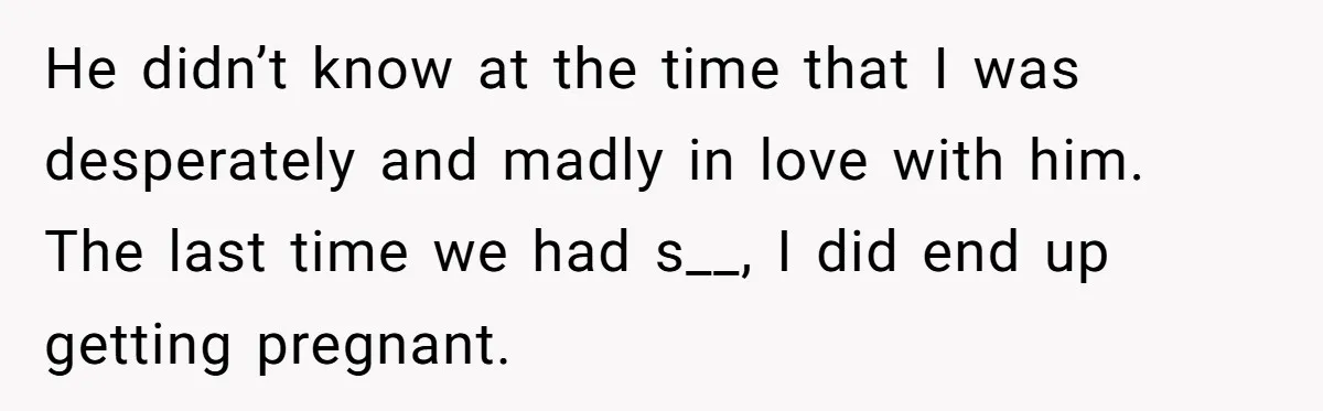 He didn’t know at the time that I was desperately and madly in love with him. The last time we had s__, I did end up getting pregnant.