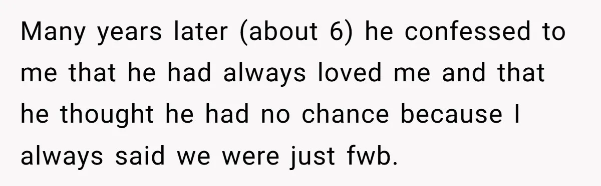 Many years later (about 6) he confessed to me that he had always loved me and that he thought he had no chance because I always said we were just...