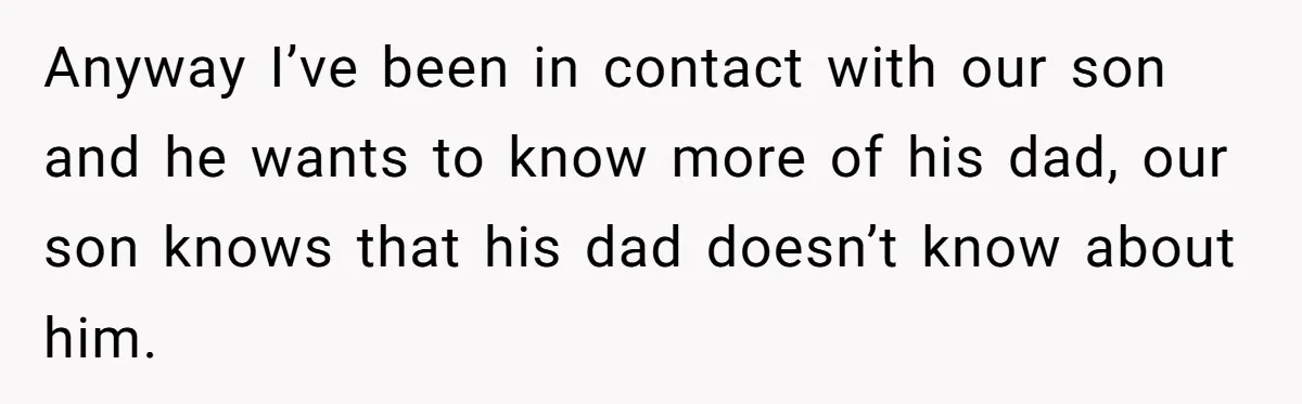 Anyway I’ve been in contact with our son and he wants to know more of his dad, our son knows that his dad doesn’t know about him.