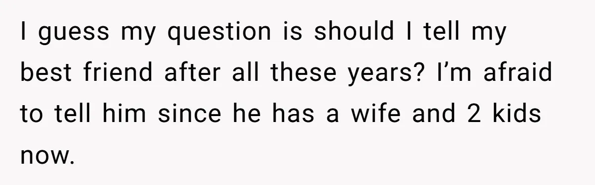 I guess my question is should I tell my best friend after all these years? I’m afraid to tell him since he has a wife and 2 kids now.