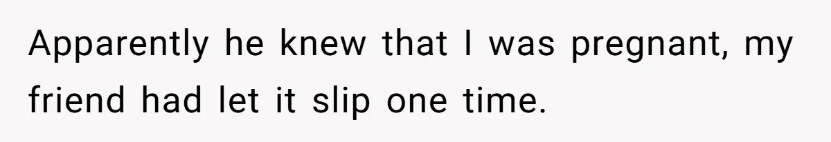 Apparently he knew that I was pregnant, my friend had let it slip one time.