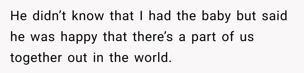 He didn’t know that I had the baby but said he was happy that there’s a part of us together out in the world.