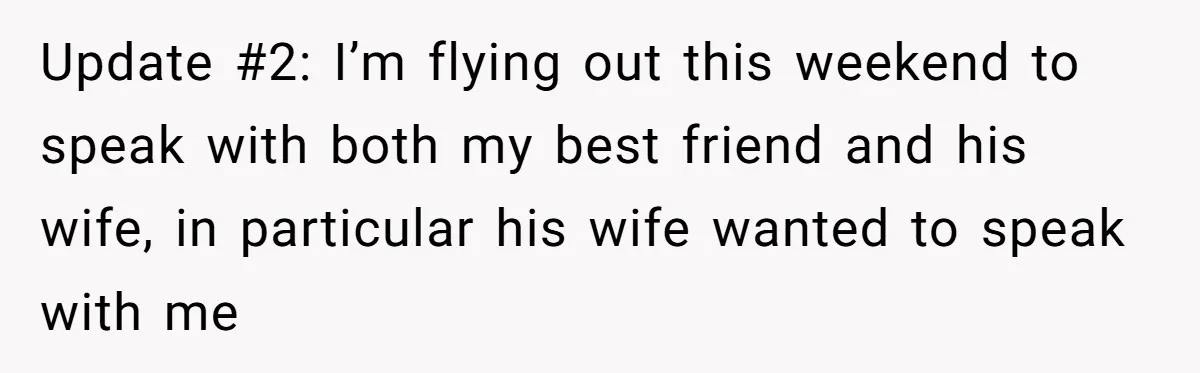 Update #2: I’m flying out this weekend to speak with both my best friend and his wife, in particular his wife wanted to speak with me