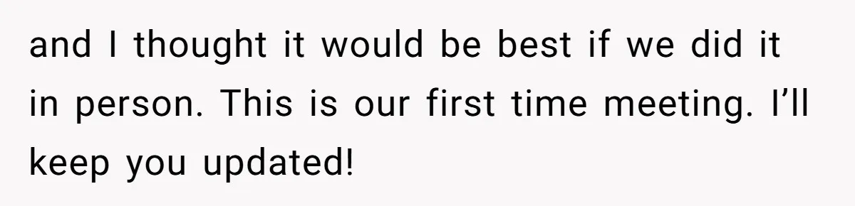 and I thought it would be best if we did it in person. This is our first time meeting. I’ll keep you updated!