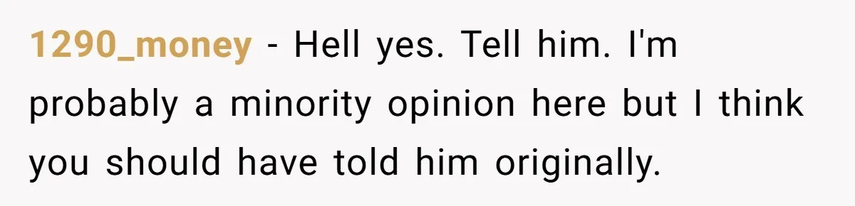 1290_money − Hell yes. Tell him. I'm probably a minority opinion here but I think you should have told him originally.
