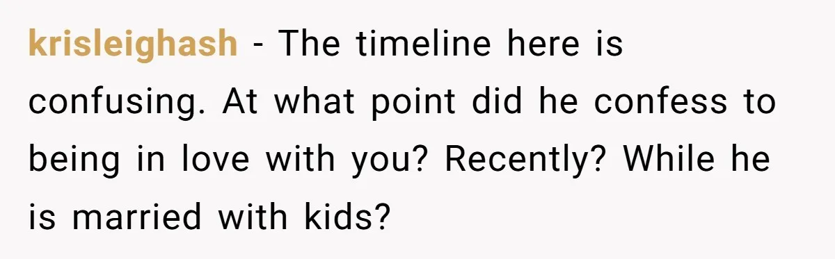 krisleighash − The timeline here is confusing. At what point did he confess to being in love with you? Recently? While he is married with kids?