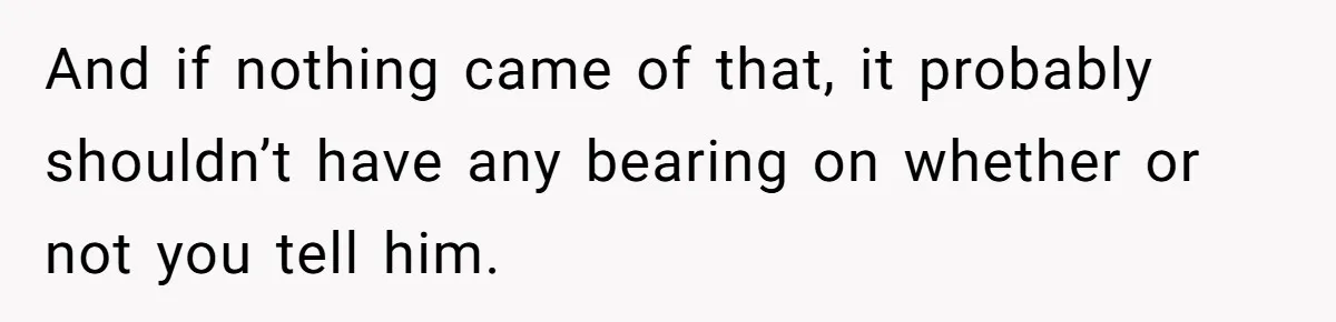 And if nothing came of that, it probably shouldn’t have any bearing on whether or not you tell him.