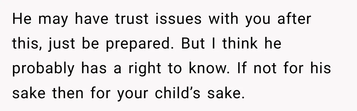 He may have trust issues with you after this, just be prepared. But I think he probably has a right to know. If not for his sake then for your...