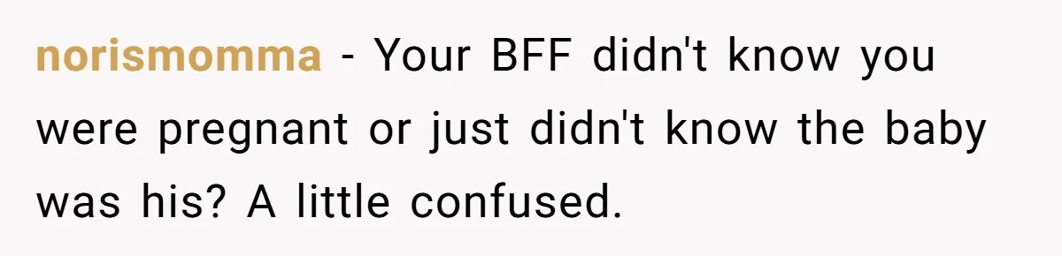 norismomma − Your BFF didn't know you were pregnant or just didn't know the baby was his? A little confused.