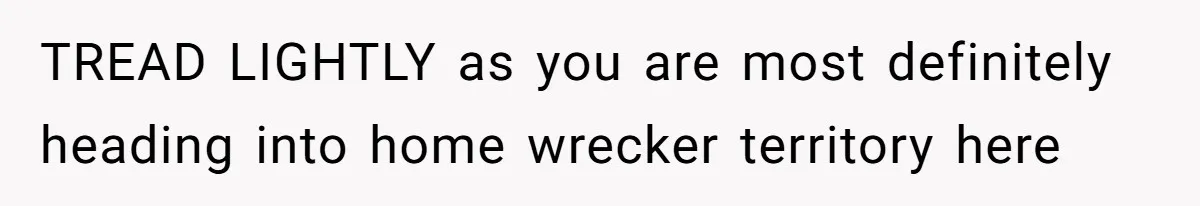 TREAD LIGHTLY as you are most definitely heading into home wrecker territory here