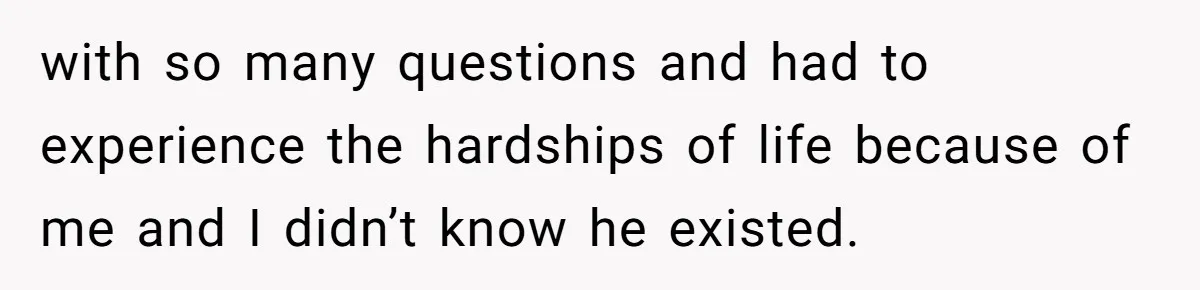 with so many questions and had to experience the hardships of life because of me and I didn’t know he existed.