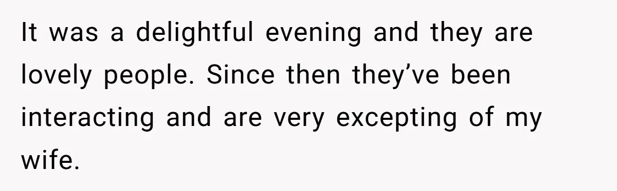 It was a delightful evening and they are lovely people. Since then they’ve been interacting and are very excepting of my wife.