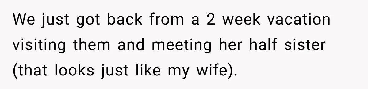 We just got back from a 2 week vacation visiting them and meeting her half sister (that looks just like my wife).