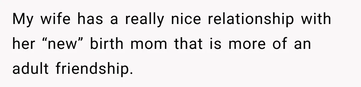 My wife has a really nice relationship with her “new” birth mom that is more of an adult friendship.