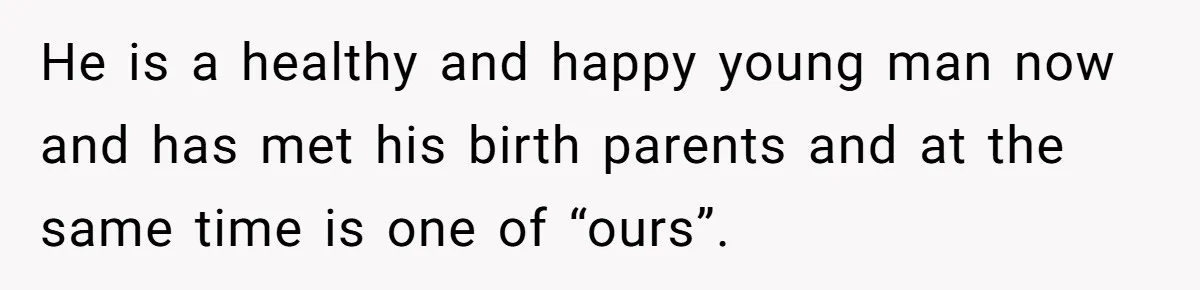 He is a healthy and happy young man now and has met his birth parents and at the same time is one of “ours”.