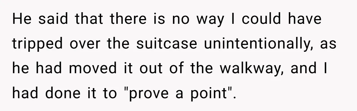 Pregnant Woman Trips Over Suitcase Husband Never Put Away, Husband Accuses Her Of Doing It “On Purpose” He said that there is no way I could have tripped over the suitcase unintentionally, as he had moved it out of the walkway, and I had done it to...