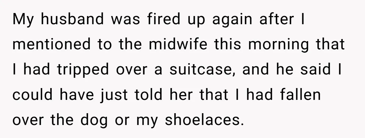 Pregnant Woman Trips Over Suitcase Husband Never Put Away, Husband Accuses Her Of Doing It “On Purpose” My husband was fired up again after I mentioned to the midwife this morning that I had tripped over a suitcase, and he said I could have just told her...