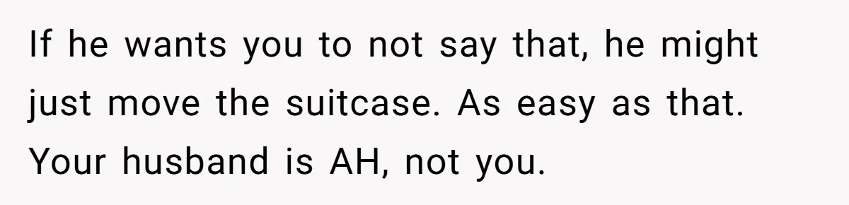 Pregnant Woman Trips Over Suitcase Husband Never Put Away, Husband Accuses Her Of Doing It “On Purpose” If he wants you to not say that, he might just move the suitcase. As easy as that. Your husband is AH, not you.