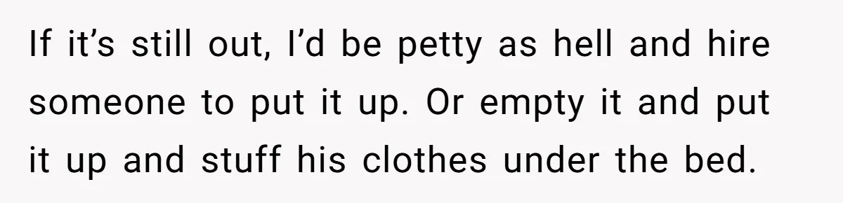 Pregnant Woman Trips Over Suitcase Husband Never Put Away, Husband Accuses Her Of Doing It “On Purpose” If it’s still out, I’d be petty as hell and hire someone to put it up. Or empty it and put it up and stuff his clothes under the bed.