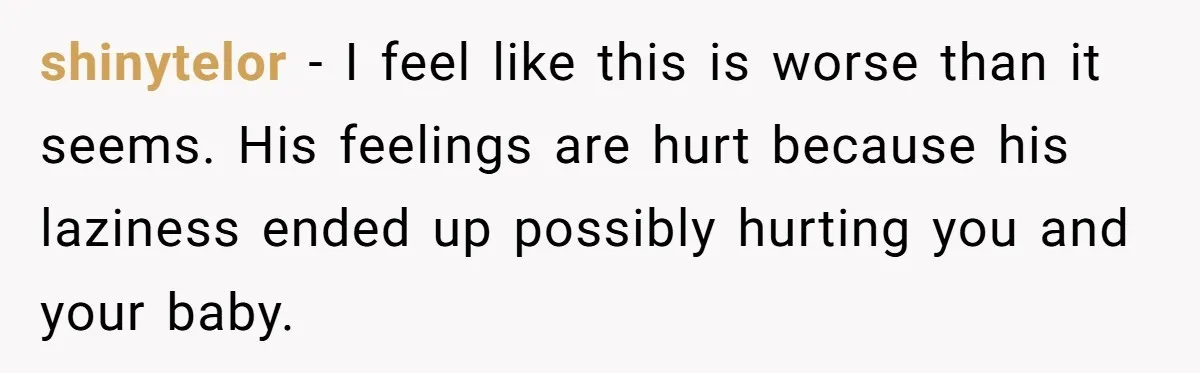 Pregnant Woman Trips Over Suitcase Husband Never Put Away, Husband Accuses Her Of Doing It “On Purpose” shinytelor − I feel like this is worse than it seems. His feelings are hurt because his laziness ended up possibly hurting you and your baby.