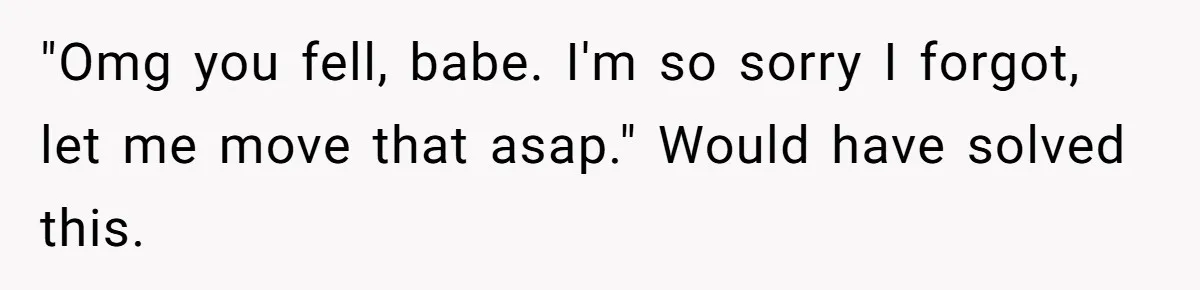 Pregnant Woman Trips Over Suitcase Husband Never Put Away, Husband Accuses Her Of Doing It “On Purpose” "Omg you fell, babe. I'm so sorry I forgot, let me move that asap." Would have solved this.
