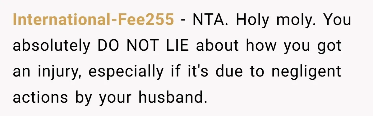 Pregnant Woman Trips Over Suitcase Husband Never Put Away, Husband Accuses Her Of Doing It “On Purpose” International-Fee255 − NTA. Holy moly. You absolutely DO NOT LIE about how you got an injury, especially if it's due to negligent actions by your husband.