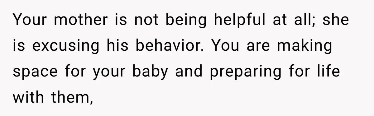 Pregnant Woman Trips Over Suitcase Husband Never Put Away, Husband Accuses Her Of Doing It “On Purpose” Your mother is not being helpful at all; she is excusing his behavior. You are making space for your baby and preparing for life with them,
