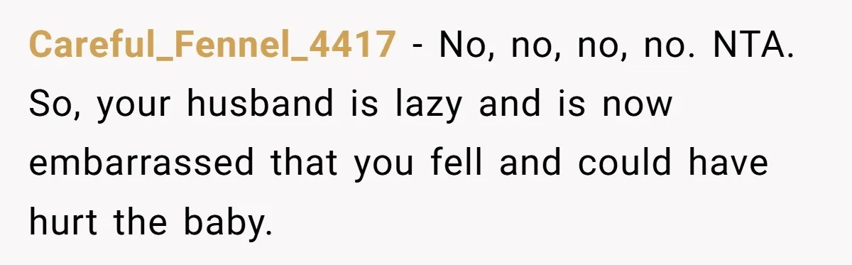Pregnant Woman Trips Over Suitcase Husband Never Put Away, Husband Accuses Her Of Doing It “On Purpose” Careful_Fennel_4417 − No, no, no, no. NTA. So, your husband is lazy and is now embarrassed that you fell and could have hurt the baby.
