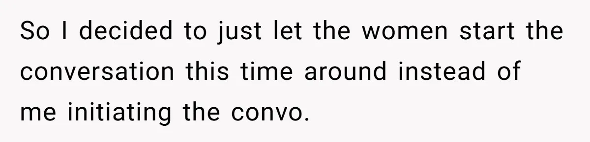 So I decided to just let the women start the conversation this time around instead of me initiating the convo.