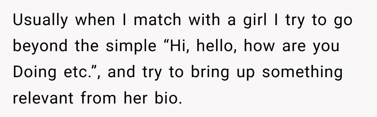 Usually when I match with a girl I try to go beyond the simple “Hi, hello, how are you Doing etc.”, and try to bring up something relevant from her...