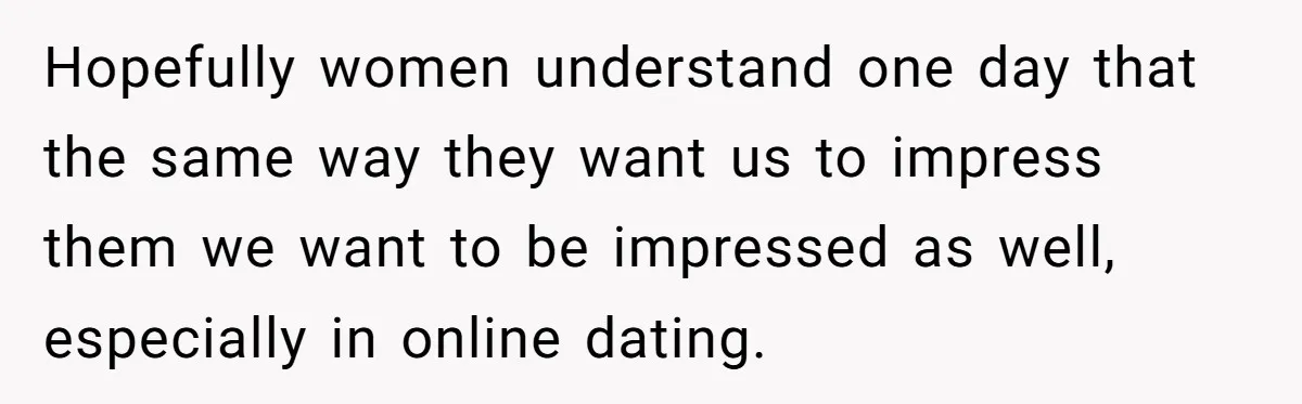 Hopefully women understand one day that the same way they want us to impress them we want to be impressed as well, especially in online dating.