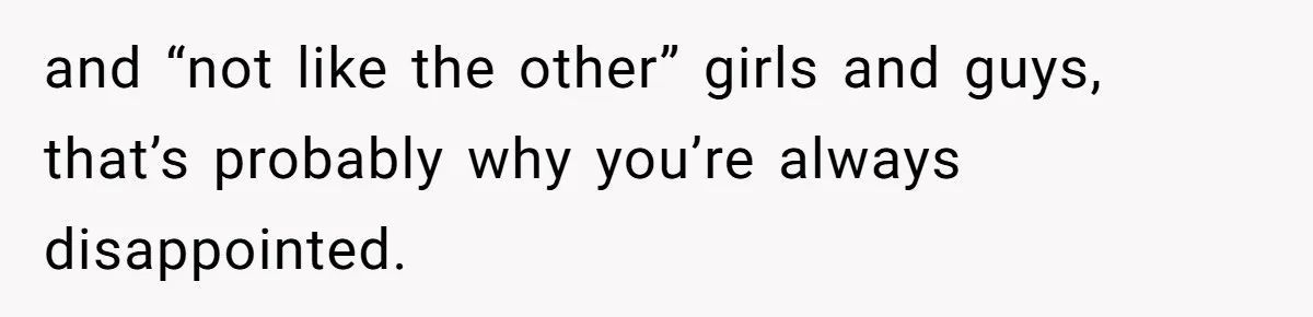 and “not like the other” girls and guys, that’s probably why you’re always disappointed.