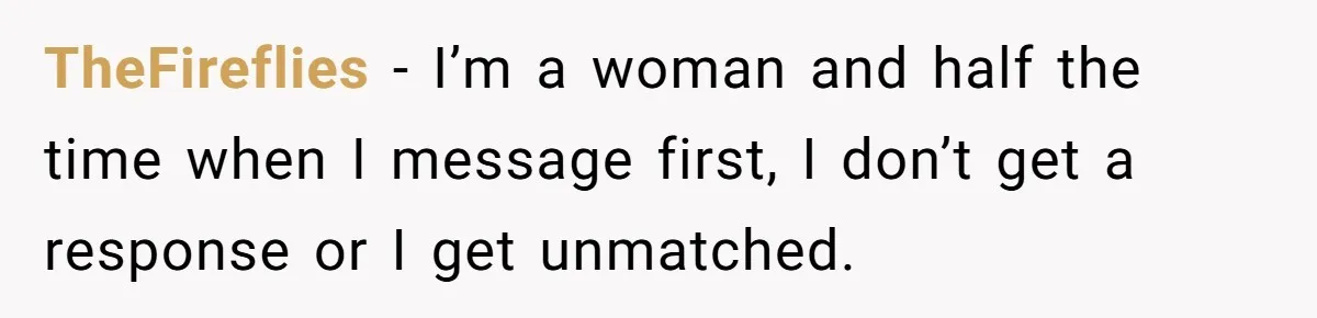 TheFireflies − I’m a woman and half the time when I message first, I don’t get a response or I get unmatched.