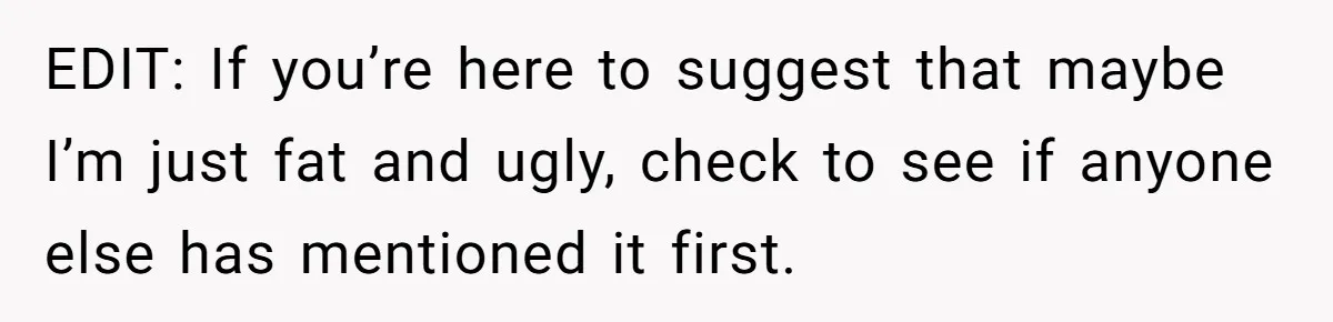 EDIT: If you’re here to suggest that maybe I’m just fat and ugly, check to see if anyone else has mentioned it first.