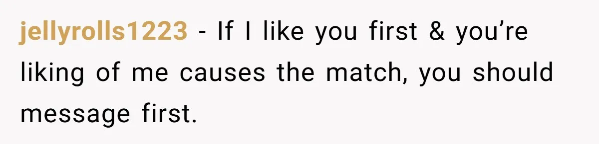 jellyrolls1223 − If I like you first & you’re liking of me causes the match, you should message first.