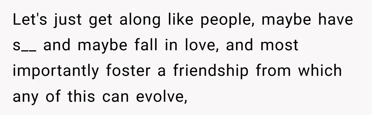 Let's just get along like people, maybe have s__ and maybe fall in love, and most importantly foster a friendship from which any of this can evolve,