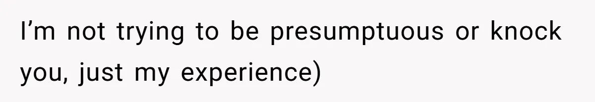 I’m not trying to be presumptuous or knock you, just my experience)