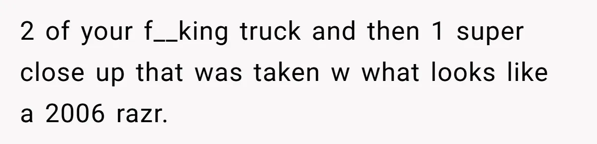 2 of your f__king truck and then 1 super close up that was taken w what looks like a 2006 razr.