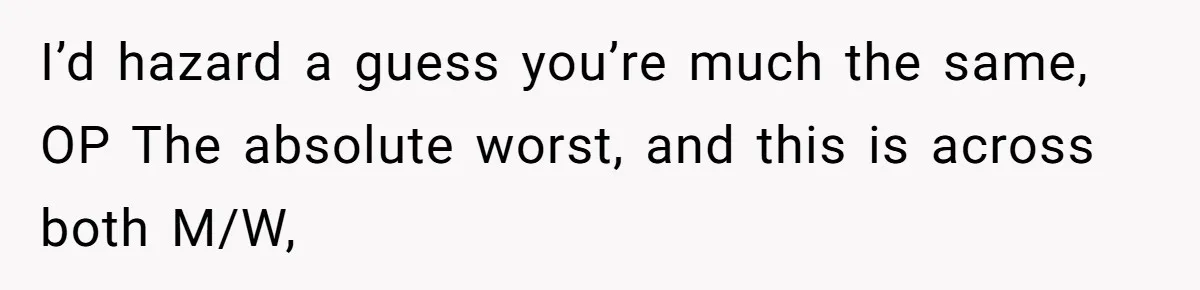 I’d hazard a guess you’re much the same, OP The absolute worst, and this is across both M/W,