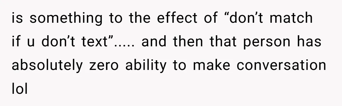 is something to the effect of “don’t match if u don’t text”..... and then that person has absolutely zero ability to make conversation lol