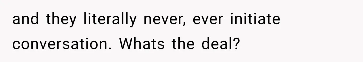 and they literally never, ever initiate conversation. Whats the deal?