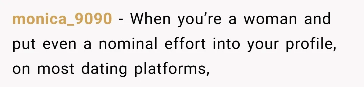 monica_9090 − When you’re a woman and put even a nominal effort into your profile, on most dating platforms,