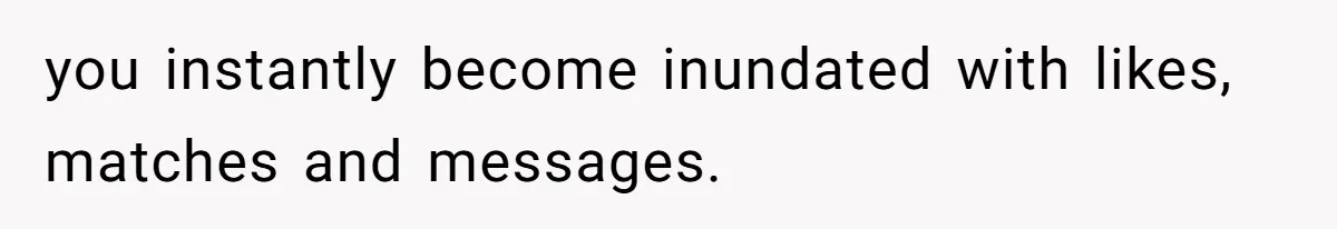 you instantly become inundated with likes, matches and messages.