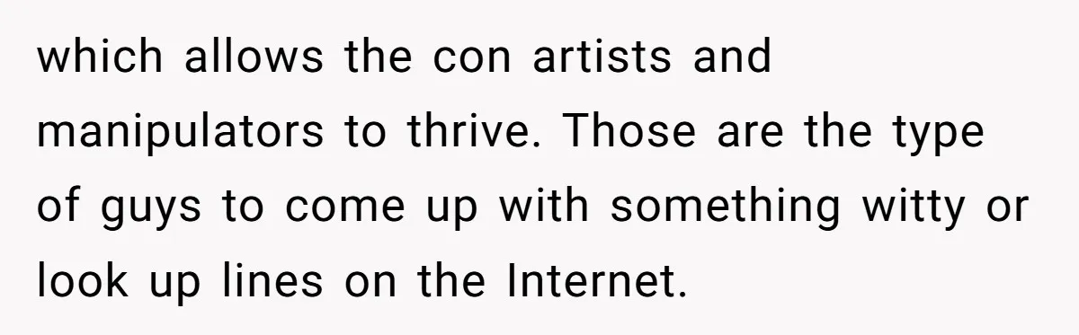 which allows the con artists and manipulators to thrive. Those are the type of guys to come up with something witty or look up lines on the Internet.